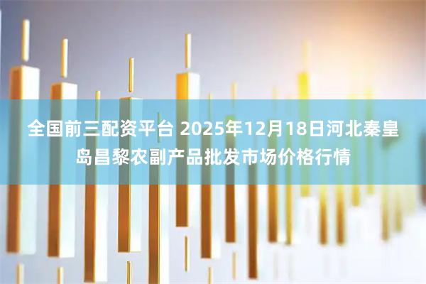 全国前三配资平台 2025年12月18日河北秦皇岛昌黎农副产品批发市场价格行情