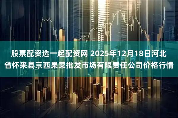 股票配资选一起配资网 2025年12月18日河北省怀来县京西果菜批发市场有限责任公司价格行情