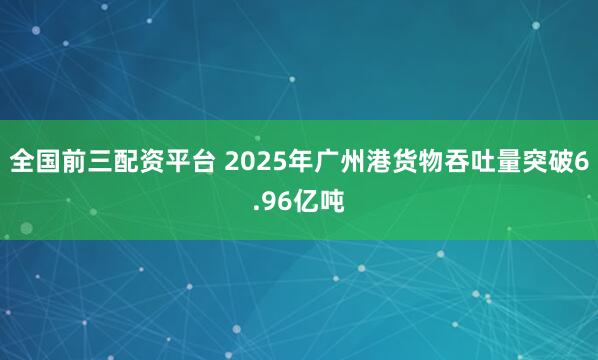 全国前三配资平台 2025年广州港货物吞吐量突破6.96亿吨