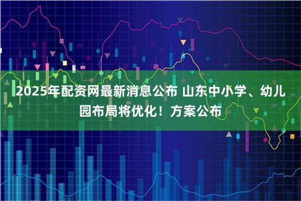 2025年配资网最新消息公布 山东中小学、幼儿园布局将优化！方案公布