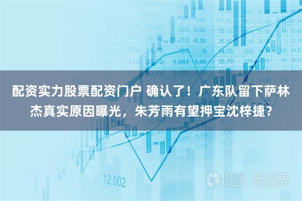 配资实力股票配资门户 确认了！广东队留下萨林杰真实原因曝光，朱芳雨有望押宝沈梓捷？