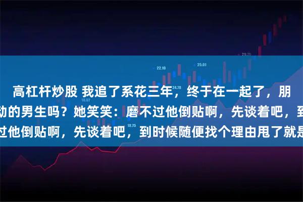高杠杆炒股 我追了系花三年，终于在一起了，朋友问她：你不是最烦主动的男生吗？她笑笑：磨不过他倒贴啊，先谈着吧，到时候随便找个理由甩了就是