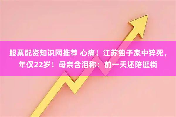 股票配资知识网推荐 心痛!江苏独子家中猝死,年仅22岁!母亲含泪称:前一天还陪逛街