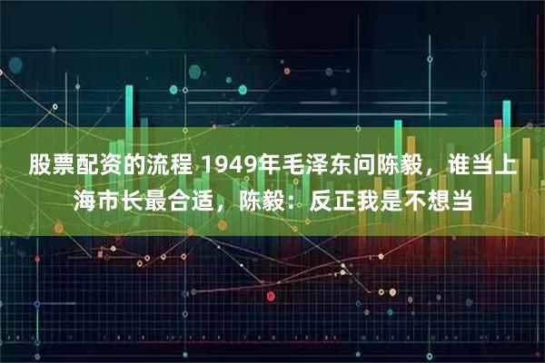 股票配资的流程 1949年毛泽东问陈毅,谁当上海市长最合适,陈毅:反正我是不想当