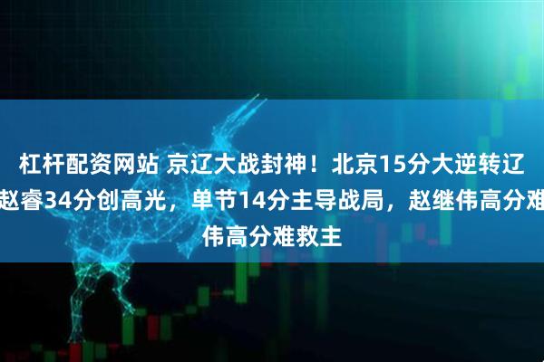 杠杆配资网站 京辽大战封神!北京15分大逆转辽宁,赵睿34分创高光,单节14分主导战局,赵继伟高分难救主