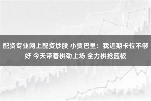 配资专业网上配资炒股 小贾巴里：我近期卡位不够好 今天带着拼劲上场 全力拼抢篮板