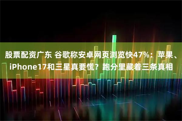 股票配资广东 谷歌称安卓网页浏览快47%：苹果、iPhone17和三星真要慌？跑分里藏着三条真相