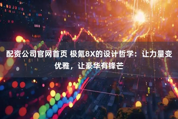 配资公司官网首页 极氪8X的设计哲学:让力量变优雅,让豪华有锋芒