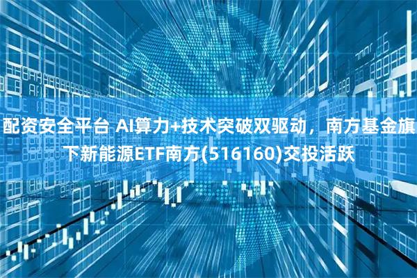 配资安全平台 AI算力+技术突破双驱动，南方基金旗下新能源ETF南方(516160)交投活跃