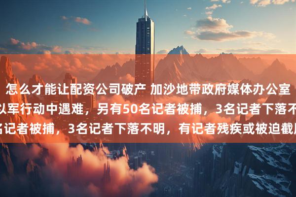 怎么才能让配资公司破产 加沙地带政府媒体办公室：262名媒体工作者在以军行动中遇难，另有50名记者被捕，3名记者下落不明，有记者残疾或被迫截肢