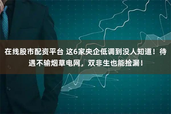 在线股市配资平台 这6家央企低调到没人知道！待遇不输烟草电网，双非生也能捡漏！