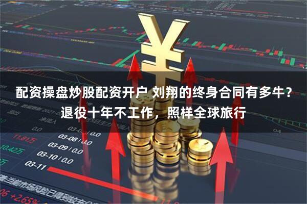 配资操盘炒股配资开户 刘翔的终身合同有多牛？退役十年不工作，照样全球旅行