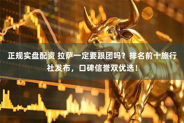 正规实盘配资 拉萨一定要跟团吗？排名前十旅行社发布，口碑信誉双优选！