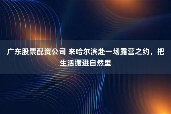 广东股票配资公司 来哈尔滨赴一场露营之约，把生活搬进自然里